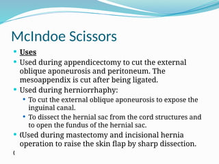 McIndoe Scissors
 Uses
 Used during appendicectomy to cut the external
oblique aponeurosis and peritoneum. The
mesoappendix is cut after being ligated.
 Used during herniorrhaphy:
 To cut the external oblique aponeurosis to expose the
inguinal canal.
 To dissect the hernial sac from the cord structures and
to open the fundus of the hernial sac.
 „Used during mastectomy and incisional hernia
operation to raise the skin flap by sharp dissection.
„
 