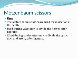 Metzenbaum scissors
 Uses
 The Metzenbaum scissors are used for dissection at
the depth.
 Used during vagotomy to divide the nerves after
ligature.
 Used during cholecystectomy to divide the cystic
„
duct and artery after ligature.
 
