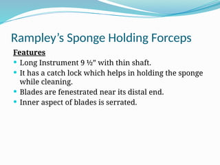Rampley’s Sponge Holding Forceps
Features
 Long Instrument 9 ½” with thin shaft.
 It has a catch lock which helps in holding the sponge
while cleaning.
 Blades are fenestrated near its distal end.
 Inner aspect of blades is serrated.
 