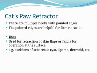 Cat’s Paw Retractor
 There are multiple hooks with pointed edges.
 The pointed edges are helpful for firm retraction.
 Uses
 Used for retraction of skin flaps or fascia for
operation at the surface,
 e.g. excisions of sebaceous cyst, lipoma, dermoid, etc.
 