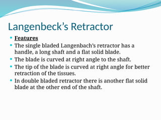 Langenbeck’s Retractor
 Features
 The single bladed Langenbach’s retractor has a
handle, a long shaft and a flat solid blade.
 The blade is curved at right angle to the shaft.
 The tip of the blade is curved at right angle for better
retraction of the tissues.
 In double bladed retractor there is another flat solid
blade at the other end of the shaft.
 