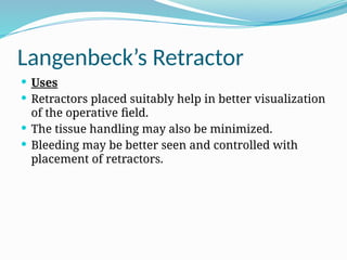 Langenbeck’s Retractor
 Uses
 Retractors placed suitably help in better visualization
of the operative field.
 The tissue handling may also be minimized.
 Bleeding may be better seen and controlled with
placement of retractors.
 