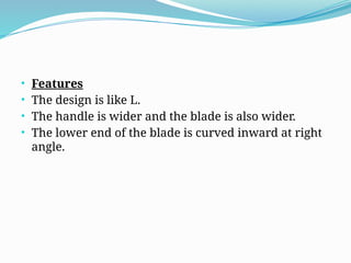 • Features
• The design is like L.
• The handle is wider and the blade is also wider.
• The lower end of the blade is curved inward at right
angle.
 