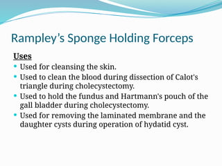 Rampley’s Sponge Holding Forceps
Uses
 Used for cleansing the skin.
 Used to clean the blood during dissection of Calot's
triangle during cholecystectomy.
 Used to hold the fundus and Hartmann's pouch of the
gall bladder during cholecystectomy.
 Used for removing the laminated membrane and the
daughter cysts during operation of hydatid cyst.
 