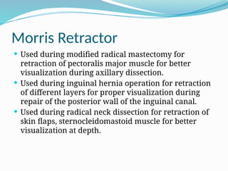 Morris Retractor
 Used during modified radical mastectomy for
retraction of pectoralis major muscle for better
visualization during axillary dissection.
 Used during inguinal hernia operation for retraction
of different layers for proper visualization during
repair of the posterior wall of the inguinal canal.
 Used during radical neck dissection for retraction of
skin flaps, sternocleidomastoid muscle for better
visualization at depth.
 