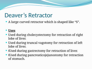 Deaver’s Retractor
 A large curved retractor which is shaped like “S”.
 Uses
 Used during cholecystectomy for retraction of right
lobe of liver.
 Used during truncal vagotomy for retraction of left
lobe of liver.
 Used during gastrectomy for retraction of liver.
„
 Used during pancreaticojejunostomy for retraction
„
of stomach.
 