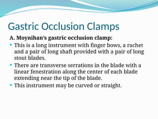 Gastric Occlusion Clamps
A. Moynihan’s gastric occlusion clamp:
 This is a long instrument with finger bows, a rachet
and a pair of long shaft provided with a pair of long
stout blades.
 There are transverse serrations in the blade with a
linear fenestration along the center of each blade
extending near the tip of the blade.
 This instrument may be curved or straight.
 
