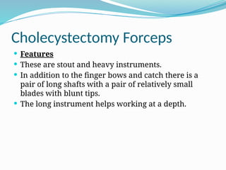 Cholecystectomy Forceps
 Features
 These are stout and heavy instruments.
 In addition to the finger bows and catch there is a
pair of long shafts with a pair of relatively small
blades with blunt tips.
 The long instrument helps working at a depth.
 