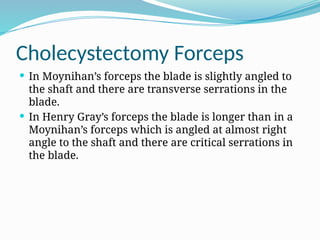 Cholecystectomy Forceps
 In Moynihan’s forceps the blade is slightly angled to
the shaft and there are transverse serrations in the
blade.
 In Henry Gray’s forceps the blade is longer than in a
Moynihan’s forceps which is angled at almost right
angle to the shaft and there are critical serrations in
the blade.
 