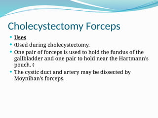Cholecystectomy Forceps
 Uses
 Used during cholecystectomy.
„
 One pair of forceps is used to hold the fundus of the
gallbladder and one pair to hold near the Hartmann’s
pouch. „
 The cystic duct and artery may be dissected by
Moynihan’s forceps.
 