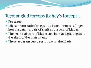 Right angled forceps (Lahey’s forceps).
 Features
 Like a hemostatic forceps this instrument has finger
bows, a catch, a pair of shaft and a pair of blades.
 The terminal part of blades are bent at right angles to
the shaft of the instrument.
 There are transverse serrations in the blade.
 