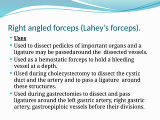 Right angled forceps (Lahey’s forceps).
 Uses
 Used to dissect pedicles of important organs and a
ligature may be passedaround the dissected vessels.
 Used as a hemostatic forceps to hold a bleeding
vessel at a depth.
 Used during cholecystectomy to dissect the cystic
„
duct and the artery and to pass a ligature around
these structures.
 Used during gastrectomies to dissect and pass
ligatures around the left gastric artery, right gastric
artery, gastroepiploic vessels before their divisions.
 