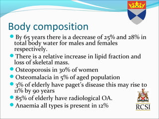 Body composition
By 65 years there is a decrease of 25% and 28% in
total body water for males and females
respectively.
There is a relative increase in lipid fraction and
loss of skeletal mass.
Osteoporosis in 30% of women
Osteomalacia in 5% of aged population
3% of elderly have paget’s disease this may rise to
11% by 90 years
85% of elderly have radiological OA.
Anaemia all types is present in 12%
 