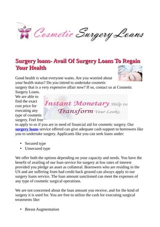 Surgery loans- Avail Of Surgery Loans To Regain
Your Health
Good health is what everyone wants. Are you worried about
your health status? Do you intend to undertake cosmetic
surgery that is a very expensive affair now? If so, contact us at Cosmetic
Surgery Loans.
We are able to
find the exact
cost price for
executing any
type of cosmetic
surgery. Feel free
to apply to us if you are in need of financial aid for cosmetic surgery. Our
surgery loans service offered can give adequate cash support to borrowers like
you to undertake surgery. Applicants like you can seek loans under:

   • Secured type
   • Unsecured type

We offer both the options depending on your capacity and needs. You have the
benefit of availing of our loan service for surgery at low rates of interest
provided you pledge an asset as collateral. Borrowers who are residing in the
US and are suffering from bad credit back ground can always apply to our
surgery loans service. The loan amount sanctioned can meet the expenses of
any type of cosmetic surgical operations.

We are not concerned about the loan amount you receive, and for the kind of
surgery it is used for. You are free to utilize the cash for executing surgical
treatments like:

   • Breast Augmentation
 