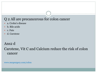 Q 2 All are precancerous for colon cancer
 a. Crohn's disease
 b. Bile acids
 c. Fats
 d. Carotene
Ans2 d
Carotene, Vit C and Calcium reduce the risk of colon
cancer
www.mcqsurgery.com/colon
 