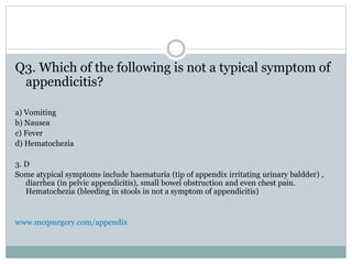 Q3. Which of the following is not a typical symptom of
appendicitis?
a) Vomiting
b) Nausea
c) Fever
d) Hematochezia
3. D
Some atypical symptoms include haematuria (tip of appendix irritating urinary baldder) ,
diarrhea (in pelvic appendicitis), small bowel obstruction and even chest pain.
Hematochezia (bleeding in stools in not a symptom of appendicitis)
www.mcqsurgery.com/appendix
 