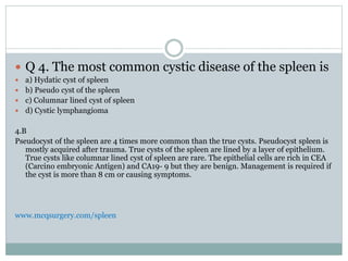  Q 4. The most common cystic disease of the spleen is
 a) Hydatic cyst of spleen
 b) Pseudo cyst of the spleen
 c) Columnar lined cyst of spleen
 d) Cystic lymphangioma
4.B
Pseudocyst of the spleen are 4 times more common than the true cysts. Pseudocyst spleen is
mostly acquired after trauma. True cysts of the spleen are lined by a layer of epithelium.
True cysts like columnar lined cyst of spleen are rare. The epithelial cells are rich in CEA
(Carcino embryonic Antigen) and CA19- 9 but they are benign. Management is required if
the cyst is more than 8 cm or causing symptoms.
www.mcqsurgery.com/spleen
 