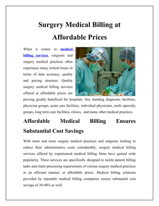 Surgery Medical Billing at
                    Affordable Prices
When it comes to medical
billing services, surgeons and
surgery medical practices often
experience many critical issues in
terms of data accuracy, quality
and pricing structure. Quality
surgery medical billing services
offered at affordable prices are
proving greatly beneficial for hospitals, free standing diagnostic facilities,
physician groups, acute care facilities, individual physicians, multi specialty
groups, long term care facilities, clinics, and many other medical practices.

Affordable               Medical              Billing            Ensures
Substantial Cost Savings
With more and more surgery medical practices and surgeons looking to
reduce their administrative costs considerably, surgery medical billing
services offered by experienced medical billing firms have gained wide
popularity. These services are specifically designed to tackle patient billing
tasks and claim processing requirements of various surgery medical practices
in an efficient manner, at affordable prices. Medical billing solutions
provided by reputable medical billing companies ensure substantial cost
savings of 30-40% as well.
 