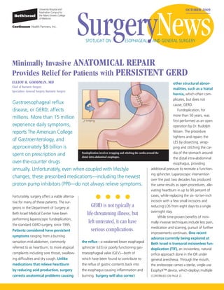 SurgeryNews
                                                                                                                                   OCTOBER 2009




                                                       SPOTLIGHT ON                 ESOPHAGEAL           AND GENERAL SURGERY




Minimally Invasive ANATOMICAL REPAIR
Provides Relief for Patients with PERSISTENT                                                                        GERD
ELLIOT R. GOODMAN, MD                                                                                                       other structural abnor-
Chief of Bariatric Surgery
                                                                                                                            malities, such as a hiatal
Specialties: General Surgery, Bariatric Surgery
                                                                                                                            hernia, which often com-
                                                                                                                            plicates, but does not
Gastroesophageal reflux                                                                                                     cause, GERD.
disease, or GERD, affects                                                                                                       Fundoplication, for
                                                                                                                            more than 50 years, was
millions. More than 15 million
                                                                                                                            first performed as an open
experience daily symptoms,                                                                                                  operation by Dr. Rudolph
reports The American College                                                                                                Nissen. The procedure
                                                                                                                            tightens and repairs the
of Gastroenterology, and                                                                                                    LES by dissecting, wrap-
approximately $8 billion is                                                                                                 ping and stitching the car-
                                                                                                                            dia of the stomach around
spent on prescription and                     Fundoplication involves wrapping and stitching the cardia around the
                                              distal intra-abdominal esophagus.
                                                                                                                            the distal intra-abdominal
over-the-counter drugs                                                                                                      esophagus, providing
annually. Unfortunately, even when coupled with lifestyle                                                   additional pressure to recreate a function-
                                                                                                            ing sphincter. Laparoscopic intervention
changes, these prescribed medications—including the newest
                                                                                                            over the past two decades has produced
proton pump inhibitors (PPI)—do not always relieve symptoms.                                                the same results as open procedures, alle-
                                                                                                            viating heartburn in up to 90 percent of
Fortunately, surgery offers a viable alterna-                                                               cases, while replacing the six- to ten-inch
tive for many of these patients. The sur-                                                                   incision with a few small incisions and
geons in the Department of Surgery at
                                                           GERD is not typically a                          reducing LOS from eight days to a single
                                                                                                            overnight stay.
Beth Israel Medical Center have been                    life-threatening illness, but
                                                                                                                  While time-proven benefits of mini-
performing laparoscopic fundoplication,
the standard GERD surgery, since 1995.
                                                         left untreated, it can have                        mally invasive techniques include less pain,
                                                                                                            medication and scarring, pursuit of further
Patients considered have persistent                        serious complications.
                                                                                                            improvements continues. One recent
symptoms ranging from a burning
                                                                                                            advance currently being explored at
sensation mid-abdomen, commonly               the reflux—a weakened lower esophageal
                                                                                                            Beth Israel is transoral incisionless fun-
referred to as heartburn, to more atypical    sphincter (LES) or poorly functioning gas-                    doplication (TIF), an incisionless, natural
complaints including sore throat, swallow-    troesophageal valve (GEV)—both of                             orifice approach done in the OR under
ing difficulties and dry cough. Unlike        which have been found to contribute to                        general anesthesia. Through the mouth,
medications that relieve heartburn            the reflux of gastric contents back into                      the endoscope carries a sterile, single-use
by reducing acid production, surgery          the esophagus causing inflammation and                        EsophyX™ device, which deploys multiple
corrects anatomical problems causing          burning. Surgery will also correct                            (CONTINUED ON PAGE 2)
 