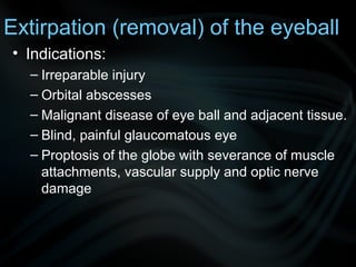 Extirpation (removal) of the eyeball
• Indications:
– Irreparable injury
– Orbital abscesses
– Malignant disease of eye ball and adjacent tissue.
– Blind, painful glaucomatous eye
– Proptosis of the globe with severance of muscle
attachments, vascular supply and optic nerve
damage
 