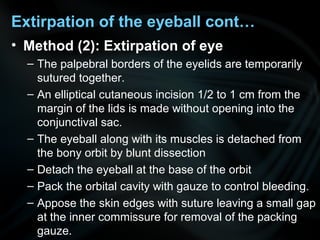 • Method (2): Extirpation of eye
– The palpebral borders of the eyelids are temporarily
sutured together.
– An elliptical cutaneous incision 1/2 to 1 cm from the
margin of the lids is made without opening into the
conjunctival sac.
– The eyeball along with its muscles is detached from
the bony orbit by blunt dissection
– Detach the eyeball at the base of the orbit
– Pack the orbital cavity with gauze to control bleeding.
– Appose the skin edges with suture leaving a small gap
at the inner commissure for removal of the packing
gauze.
Extirpation of the eyeball cont…
 
