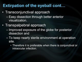 • Transconjunctival approach
– Easy dissection through better anterior
visualization.
• Transpalpebral approach
– Improved exposure of the globe for posterior
dissection and
– To keep nearly sterile environment at operation
site.
• Therefore it is preferable when there is conjunctival or
intraocular infection.
Extirpation of the eyeball cont…
 
