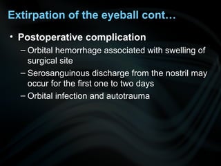 • Postoperative complication
– Orbital hemorrhage associated with swelling of
surgical site
– Serosanguinous discharge from the nostril may
occur for the first one to two days
– Orbital infection and autotrauma
Extirpation of the eyeball cont…
 