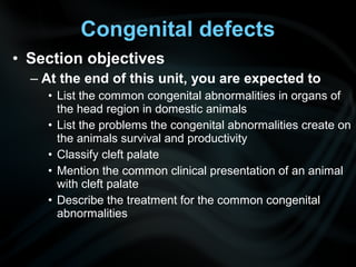• Section objectives
– At the end of this unit, you are expected to
• List the common congenital abnormalities in organs of
the head region in domestic animals
• List the problems the congenital abnormalities create on
the animals survival and productivity
• Classify cleft palate
• Mention the common clinical presentation of an animal
with cleft palate
• Describe the treatment for the common congenital
abnormalities
Congenital defects
 
