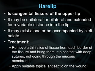 Harelip
• Is congenital fissure of the upper lip
• It may be unilateral or bilateral and extended
for a variable distance into the lip
• It may exist alone or be accompanied by cleft
palate.
• Treatment:
– Remove a thin slice of tissue from each border of
the fissure and bring them into contact with deep
sutures, not going through the mucous
membrane.
– Apply suitable topical antiseptic on the wound.
 