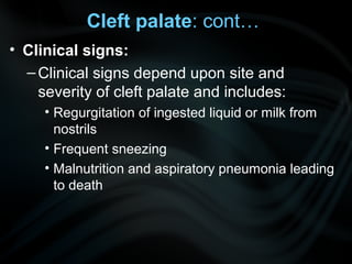 Cleft palate: cont…
• Clinical signs:
–Clinical signs depend upon site and
severity of cleft palate and includes:
• Regurgitation of ingested liquid or milk from
nostrils
• Frequent sneezing
• Malnutrition and aspiratory pneumonia leading
to death
 