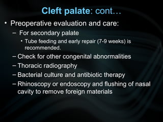 Cleft palate: cont…
• Preoperative evaluation and care:
– For secondary palate
• Tube feeding and early repair (7-9 weeks) is
recommended.
– Check for other congenital abnormalities
– Thoracic radiography
– Bacterial culture and antibiotic therapy
– Rhinoscopy or endoscopy and flushing of nasal
cavity to remove foreign materials
 