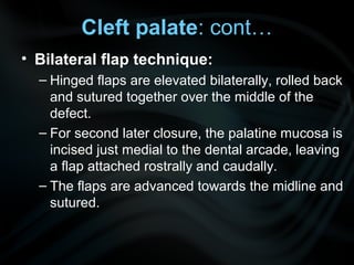 • Bilateral flap technique:
– Hinged flaps are elevated bilaterally, rolled back
and sutured together over the middle of the
defect.
– For second later closure, the palatine mucosa is
incised just medial to the dental arcade, leaving
a flap attached rostrally and caudally.
– The flaps are advanced towards the midline and
sutured.
Cleft palate: cont…
 