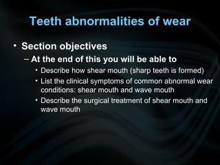 Teeth abnormalities of wear
• Section objectives
– At the end of this you will be able to
• Describe how shear mouth (sharp teeth is formed)
• List the clinical symptoms of common abnormal wear
conditions: shear mouth and wave mouth
• Describe the surgical treatment of shear mouth and
wave mouth
 