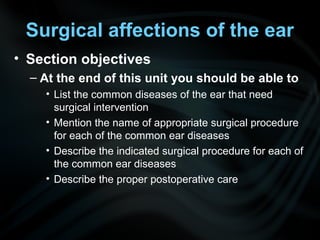 Surgical affections of the ear
• Section objectives
– At the end of this unit you should be able to
• List the common diseases of the ear that need
surgical intervention
• Mention the name of appropriate surgical procedure
for each of the common ear diseases
• Describe the indicated surgical procedure for each of
the common ear diseases
• Describe the proper postoperative care
 