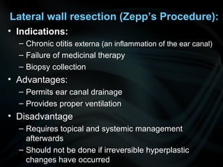 Lateral wall resection (Zepp’s Procedure):
• Indications:
– Chronic otitis externa (an inflammation of the ear canal)
– Failure of medicinal therapy
– Biopsy collection
• Advantages:
– Permits ear canal drainage
– Provides proper ventilation
• Disadvantage
– Requires topical and systemic management
afterwards
– Should not be done if irreversible hyperplastic
changes have occurred
 