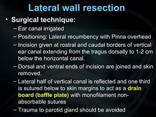 Lateral wall resection
• Surgical technique:
– Ear canal irrigated
– Positioning: Lateral recumbency with Pinna overhead
– Incision given at rostral and caudal borders of vertical
ear canal extending from the tragus dorsally to 1-2 cm
below the horizontal canal.
– Dorsal and ventral ends of incision are joined and skin
removed.
– Lateral half of vertical canal is reflected and one third
is sutured below to skin margins to act as a drain
board (baffle plate) with monofilament non-
absorbable sutures
– Trauma to parotid gland should be avoided
 