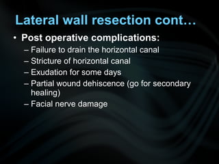 • Post operative complications:
– Failure to drain the horizontal canal
– Stricture of horizontal canal
– Exudation for some days
– Partial wound dehiscence (go for secondary
healing)
– Facial nerve damage
Lateral wall resection cont…
 
