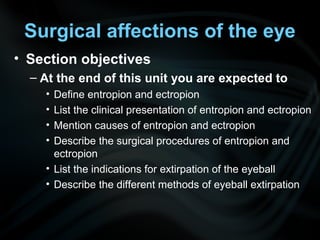 Surgical affections of the eye
• Section objectives
– At the end of this unit you are expected to
• Define entropion and ectropion
• List the clinical presentation of entropion and ectropion
• Mention causes of entropion and ectropion
• Describe the surgical procedures of entropion and
ectropion
• List the indications for extirpation of the eyeball
• Describe the different methods of eyeball extirpation
 