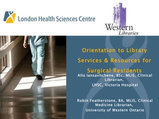 Orientation to Library Services & Resources for Surgical Residents Alla Iansavitchene, BSc, MLIS, Clinical Librarian,  LHSC, Victoria Hospital Robin Featherstone, BA, MLIS, Clinical Medicine Librarian,  University of Western Ontario 