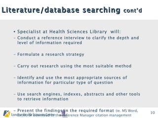 Literature/database searching  cont’d Specialist at Health Sciences Library  will: Conduct a reference interview to clarify the depth and level of information required Formulate a research strategy Carry out research using the most suitable method  Identify and use the most appropriate sources of information for particular type of question Use search engines, indexes, abstracts and other tools to retrieve information - Present the findings in the required format  (ie. MS Word, Excel, or download to the Reference Manager citation management software, etc.) 
