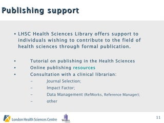 Publishing support LHSC Health Sciences Library offers support to individuals wishing to contribute to the field of health sciences through formal publication.  Tutorial on publishing in the Health Sciences Online publishing  resources   Consultation with a clinical librarian: -  Journal Selection;  -  Impact Factor;    -  Data Management  (RefWorks, Reference Manager);     -  other 