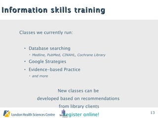 Information skills training Classes we currently run: Database searching Medline, PubMed, CINAHL, Cochrane Library Google Strategies Evidence-based Practice and more New classes can be  developed based on recommendations  from library clients Register online! 