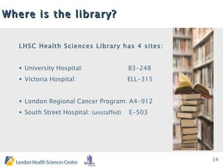 Where is the library? LHSC Health Sciences Library has 4 sites: University Hospital:  B3-248 Victoria Hospital:  ELL-315 London Regional Cancer Program: A4-912 South Street Hospital:  (unstaffed)   E-503 
