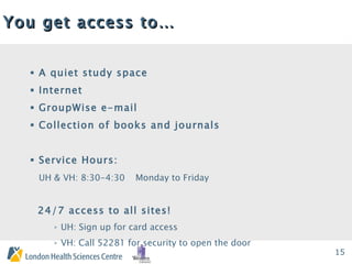 You get access to… A quiet study space Internet GroupWise e-mail Collection of books and journals Service Hours: UH & VH: 8:30-4:30 Monday to Friday 24/7 access to all sites! UH: Sign up for card access VH: Call 52281 for security to open the door 