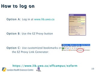 How to log on Option A:  Log in at  www.lib.uwo.ca Option B:  Use the EZ Proxy button Option C:  Use customized bookmarks created with the EZ Proxy Link Generator:  https://www.lib.uwo.ca/offcampus/ezform.html 