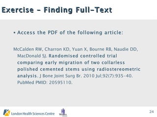Exercise – Finding Full-Text Access the PDF of the following article: McCalden RW, Charron KD, Yuan X, Bourne RB, Naudie DD, MacDonald SJ.  Randomised controlled trial comparing early migration of two collarless polished cemented stems using radiostereometric analysis . J Bone Joint Surg Br. 2010 Jul;92(7):935-40. PubMed PMID: 20595110.  