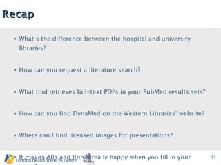 Recap What’s the difference between the hospital and university libraries?  How can you request a literature search?  What tool retrieves full-text PDFs in your PubMed results sets? How can you find DynaMed on the Western Libraries’ website?  Where can I find licensed images for presentations?  It makes Alla and Robin really happy when you fill in your  _____? 