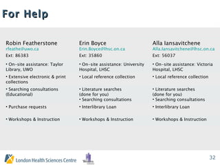 For Help Robin Featherstone [email_address] Ext: 86383 Erin Boyce [email_address] Ext: 35860 Alla Iansavitchene [email_address] Ext: 56037 On-site assistance: Taylor Library, UWO On-site assistance: University Hospital, LHSC On-site assistance: Victoria Hospital, LHSC Extensive electronic & print collections Local reference collection Local reference collection Searching consultations (Educational) Literature searches  (done for you) Searching consultations  Literature searches  (done for you) Searching consultations  Purchase requests Interlibrary Loan Interlibrary Loan Workshops & Instruction Workshops & Instruction Workshops & Instruction 