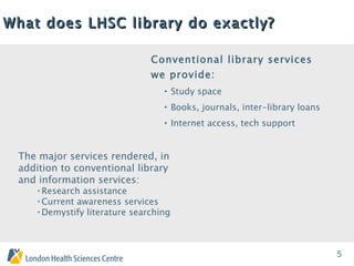 What does LHSC library do exactly?   Conventional library services we provide: Study space Books, journals, inter-library loans Internet access, tech support The major services rendered, in addition to conventional library and information services: Research assistance Current awareness services Demystify literature searching 