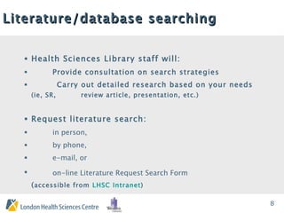 Literature/database searching   Health Sciences Library staff will: Provide consultation on search strategies Carry out detailed research based on your needs  (ie, SR,  review article, presentation, etc.) Request literature search:  in person,  by phone,  e-mail, or  on-line Literature Request Search Form   ( accessible from   LHSC Intranet ) 